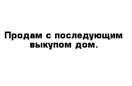 Продам с последующим выкупом дом.